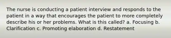 The nurse is conducting a patient interview and responds to the patient in a way that encourages the patient to more completely describe his or her problems. What is this called? a. Focusing b. Clarification c. Promoting elaboration d. Restatement