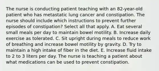 The nurse is conducting patient teaching with an 82-year-old patient who has metastatic lung cancer and constipation. The nurse should include which instructions to prevent further episodes of constipation? Select all that apply. A. Eat several small meals per day to maintain bowel motility. B. Increase daily exercise as tolerated. C. Sit upright during meals to reduce work of breathing and increase bowel motility by gravity. D. Try to maintain a high intake of fiber in the diet. E. Increase fluid intake to 2 to 3 liters per day. The nurse is teaching a patient about what medications can be used to prevent constipation.