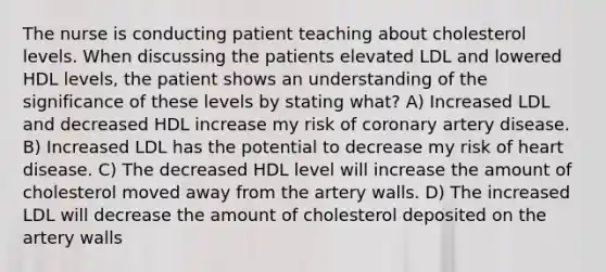 The nurse is conducting patient teaching about cholesterol levels. When discussing the patients elevated LDL and lowered HDL levels, the patient shows an understanding of the significance of these levels by stating what? A) Increased LDL and decreased HDL increase my risk of coronary artery disease. B) Increased LDL has the potential to decrease my risk of heart disease. C) The decreased HDL level will increase the amount of cholesterol moved away from the artery walls. D) The increased LDL will decrease the amount of cholesterol deposited on the artery walls