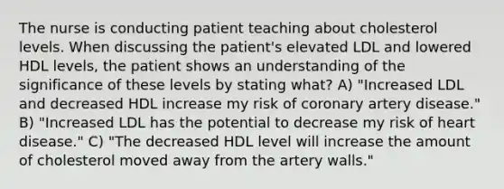 The nurse is conducting patient teaching about cholesterol levels. When discussing the patient's elevated LDL and lowered HDL levels, the patient shows an understanding of the significance of these levels by stating what? A) "Increased LDL and decreased HDL increase my risk of coronary artery disease." B) "Increased LDL has the potential to decrease my risk of heart disease." C) "The decreased HDL level will increase the amount of cholesterol moved away from the artery walls."