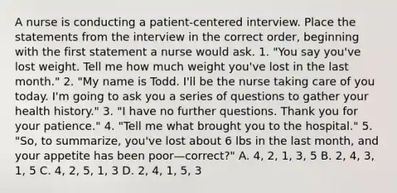 A nurse is conducting a patient-centered interview. Place the statements from the interview in the correct order, beginning with the first statement a nurse would ask. 1. "You say you've lost weight. Tell me how much weight you've lost in the last month." 2. "My name is Todd. I'll be the nurse taking care of you today. I'm going to ask you a series of questions to gather your health history." 3. "I have no further questions. Thank you for your patience." 4. "Tell me what brought you to the hospital." 5. "So, to summarize, you've lost about 6 lbs in the last month, and your appetite has been poor—correct?" A. 4, 2, 1, 3, 5 B. 2, 4, 3, 1, 5 C. 4, 2, 5, 1, 3 D. 2, 4, 1, 5, 3