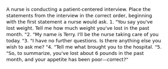 A nurse is conducting a patient-centered interview. Place the statements from the interview in the correct order, beginning with the first statement a nurse would ask. 1. "You say you've lost weight. Tell me how much weight you've lost in the past month. "2. "My name is Terry. I'll be the nurse taking care of you today. "3. "I have no further questions. Is there anything else you wish to ask me? "4. "Tell me what brought you to the hospital. "5. "So, to summarize, you've lost about 6 pounds in the past month, and your appetite has been poor—correct?"