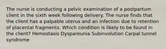 The nurse is conducting a pelvic examination of a postpartum client in the sixth week following delivery. The nurse finds that the client has a palpable uterus and an infection due to retention of placental fragments. Which condition is likely to be found in the client? Hemostasis Dyspareunia Subinvolution Carpal tunnel syndrome