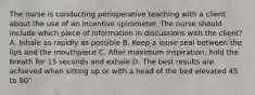 The nurse is conducting perioperative teaching with a client about the use of an incentive spirometer. The nurse should include which piece of information in discussions with the client? A. Inhale as rapidly as possible B. Keep a loose seal between the lips and the mouthpiece C. After maximum inspiration, hold the breath for 15 seconds and exhale D. The best results are achieved when sitting up or with a head of the bed elevated 45 to 90°