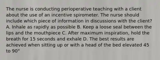 The nurse is conducting perioperative teaching with a client about the use of an incentive spirometer. The nurse should include which piece of information in discussions with the client? A. Inhale as rapidly as possible B. Keep a loose seal between the lips and the mouthpiece C. After maximum inspiration, hold the breath for 15 seconds and exhale D. The best results are achieved when sitting up or with a head of the bed elevated 45 to 90°