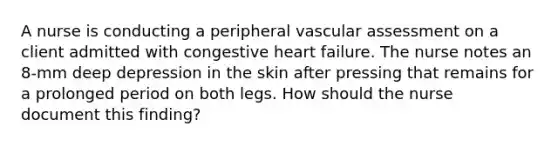 A nurse is conducting a peripheral vascular assessment on a client admitted with congestive heart failure. The nurse notes an 8-mm deep depression in the skin after pressing that remains for a prolonged period on both legs. How should the nurse document this finding?