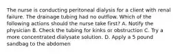 The nurse is conducting peritoneal dialysis for a client with renal failure. The drainage tubing had no outflow. Which of the following actions should the nurse take first? A. Notify the physician B. Check the tubing for kinks or obstruction C. Try a more concentrated dialysate solution. D. Apply a 5 pound sandbag to the abdomen