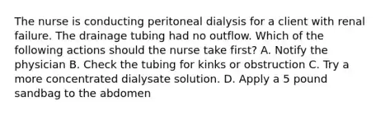 The nurse is conducting peritoneal dialysis for a client with renal failure. The drainage tubing had no outflow. Which of the following actions should the nurse take first? A. Notify the physician B. Check the tubing for kinks or obstruction C. Try a more concentrated dialysate solution. D. Apply a 5 pound sandbag to the abdomen