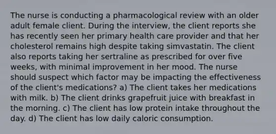 The nurse is conducting a pharmacological review with an older adult female client. During the interview, the client reports she has recently seen her primary health care provider and that her cholesterol remains high despite taking simvastatin. The client also reports taking her sertraline as prescribed for over five weeks, with minimal improvement in her mood. The nurse should suspect which factor may be impacting the effectiveness of the client's medications? a) The client takes her medications with milk. b) The client drinks grapefruit juice with breakfast in the morning. c) The client has low protein intake throughout the day. d) The client has low daily caloric consumption.