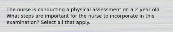 The nurse is conducting a physical assessment on a 2-year-old. What steps are important for the nurse to incorporate in this examination? Select all that apply.