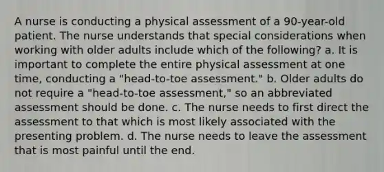 A nurse is conducting a physical assessment of a 90-year-old patient. The nurse understands that special considerations when working with older adults include which of the following? a. It is important to complete the entire physical assessment at one time, conducting a "head-to-toe assessment." b. Older adults do not require a "head-to-toe assessment," so an abbreviated assessment should be done. c. The nurse needs to first direct the assessment to that which is most likely associated with the presenting problem. d. The nurse needs to leave the assessment that is most painful until the end.