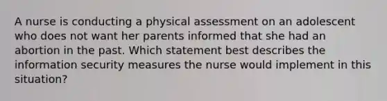 A nurse is conducting a physical assessment on an adolescent who does not want her parents informed that she had an abortion in the past. Which statement best describes the information security measures the nurse would implement in this situation?