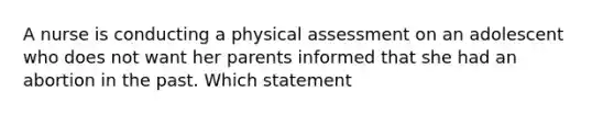 A nurse is conducting a physical assessment on an adolescent who does not want her parents informed that she had an abortion in the past. Which statement