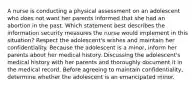 A nurse is conducting a physical assessment on an adolescent who does not want her parents informed that she had an abortion in the past. Which statement best describes the information security measures the nurse would implement in this situation? Respect the adolescent's wishes and maintain her confidentiality. Because the adolescent is a minor, inform her parents about her medical history. Discussing the adolescent's medical history with her parents and thoroughly document it in the medical record. Before agreeing to maintain confidentiality, determine whether the adolescent is an emancipated minor.