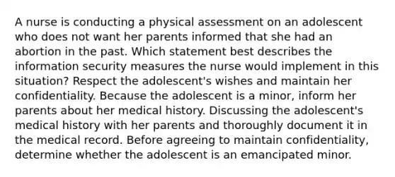 A nurse is conducting a physical assessment on an adolescent who does not want her parents informed that she had an abortion in the past. Which statement best describes the information security measures the nurse would implement in this situation? Respect the adolescent's wishes and maintain her confidentiality. Because the adolescent is a minor, inform her parents about her medical history. Discussing the adolescent's medical history with her parents and thoroughly document it in the medical record. Before agreeing to maintain confidentiality, determine whether the adolescent is an emancipated minor.