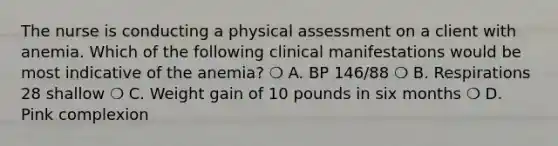 The nurse is conducting a physical assessment on a client with anemia. Which of the following clinical manifestations would be most indicative of the anemia? ❍ A. BP 146/88 ❍ B. Respirations 28 shallow ❍ C. Weight gain of 10 pounds in six months ❍ D. Pink complexion