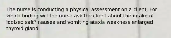 The nurse is conducting a physical assessment on a client. For which finding will the nurse ask the client about the intake of iodized salt? nausea and vomiting ataxia weakness enlarged thyroid gland