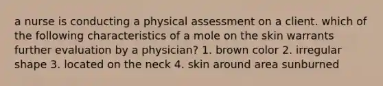 a nurse is conducting a physical assessment on a client. which of the following characteristics of a mole on the skin warrants further evaluation by a physician? 1. brown color 2. irregular shape 3. located on the neck 4. skin around area sunburned