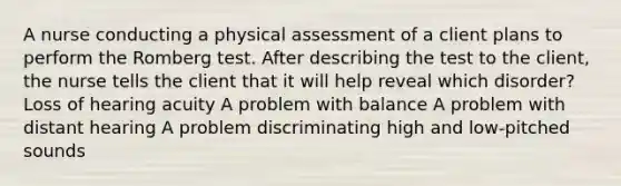 A nurse conducting a physical assessment of a client plans to perform the Romberg test. After describing the test to the client, the nurse tells the client that it will help reveal which disorder? Loss of hearing acuity A problem with balance A problem with distant hearing A problem discriminating high and low-pitched sounds