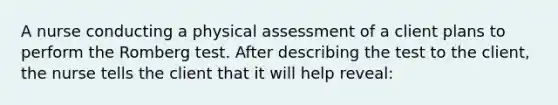 A nurse conducting a physical assessment of a client plans to perform the Romberg test. After describing the test to the client, the nurse tells the client that it will help reveal: