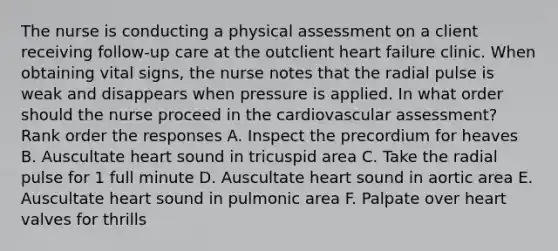 The nurse is conducting a physical assessment on a client receiving follow-up care at the outclient heart failure clinic. When obtaining vital signs, the nurse notes that the radial pulse is weak and disappears when pressure is applied. In what order should the nurse proceed in the cardiovascular assessment? Rank order the responses A. Inspect the precordium for heaves B. Auscultate heart sound in tricuspid area C. Take the radial pulse for 1 full minute D. Auscultate heart sound in aortic area E. Auscultate heart sound in pulmonic area F. Palpate over heart valves for thrills