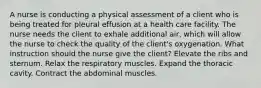 A nurse is conducting a physical assessment of a client who is being treated for pleural effusion at a health care facility. The nurse needs the client to exhale additional air, which will allow the nurse to check the quality of the client's oxygenation. What instruction should the nurse give the client? Elevate the ribs and sternum. Relax the respiratory muscles. Expand the thoracic cavity. Contract the abdominal muscles.