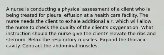 A nurse is conducting a physical assessment of a client who is being treated for pleural effusion at a health care facility. The nurse needs the client to exhale additional air, which will allow the nurse to check the quality of the client's oxygenation. What instruction should the nurse give the client? Elevate the ribs and sternum. Relax the respiratory muscles. Expand the thoracic cavity. Contract the abdominal muscles.