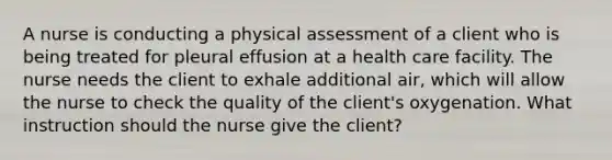 A nurse is conducting a physical assessment of a client who is being treated for pleural effusion at a health care facility. The nurse needs the client to exhale additional air, which will allow the nurse to check the quality of the client's oxygenation. What instruction should the nurse give the client?