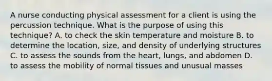 A nurse conducting physical assessment for a client is using the percussion technique. What is the purpose of using this technique? A. to check the skin temperature and moisture B. to determine the location, size, and density of underlying structures C. to assess the sounds from the heart, lungs, and abdomen D. to assess the mobility of normal tissues and unusual masses