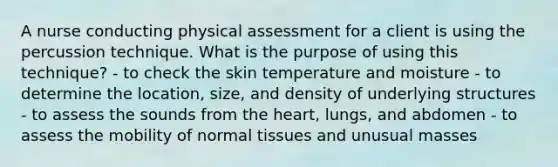 A nurse conducting physical assessment for a client is using the percussion technique. What is the purpose of using this technique? - to check the skin temperature and moisture - to determine the location, size, and density of underlying structures - to assess the sounds from the heart, lungs, and abdomen - to assess the mobility of normal tissues and unusual masses