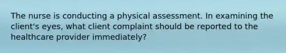 The nurse is conducting a physical assessment. In examining the client's eyes, what client complaint should be reported to the healthcare provider immediately?