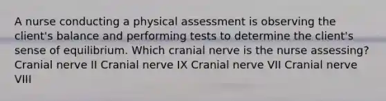 A nurse conducting a physical assessment is observing the client's balance and performing tests to determine the client's sense of equilibrium. Which cranial nerve is the nurse assessing? Cranial nerve II Cranial nerve IX Cranial nerve VII Cranial nerve VIII