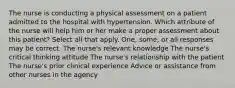 The nurse is conducting a physical assessment on a patient admitted to the hospital with hypertension. Which attribute of the nurse will help him or her make a proper assessment about this patient? Select all that apply. One, some, or all responses may be correct. The nurse's relevant knowledge The nurse's critical thinking attitude The nurse's relationship with the patient The nurse's prior clinical experience Advice or assistance from other nurses in the agency