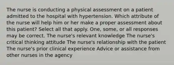 The nurse is conducting a physical assessment on a patient admitted to the hospital with hypertension. Which attribute of the nurse will help him or her make a proper assessment about this patient? Select all that apply. One, some, or all responses may be correct. The nurse's relevant knowledge The nurse's critical thinking attitude The nurse's relationship with the patient The nurse's prior clinical experience Advice or assistance from other nurses in the agency