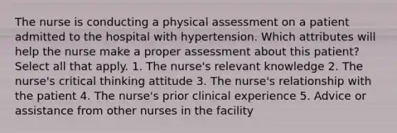 The nurse is conducting a physical assessment on a patient admitted to the hospital with hypertension. Which attributes will help the nurse make a proper assessment about this patient? Select all that apply. 1. The nurse's relevant knowledge 2. The nurse's critical thinking attitude 3. The nurse's relationship with the patient 4. The nurse's prior clinical experience 5. Advice or assistance from other nurses in the facility