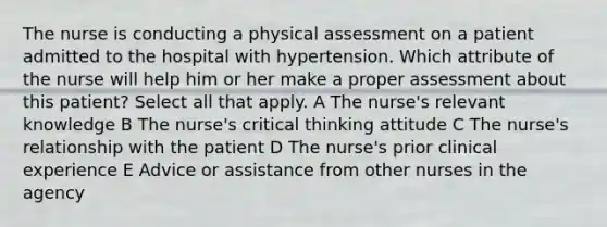 The nurse is conducting a physical assessment on a patient admitted to the hospital with hypertension. Which attribute of the nurse will help him or her make a proper assessment about this patient? Select all that apply. A The nurse's relevant knowledge B The nurse's critical thinking attitude C The nurse's relationship with the patient D The nurse's prior clinical experience E Advice or assistance from other nurses in the agency