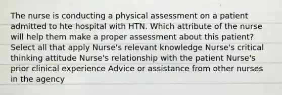 The nurse is conducting a physical assessment on a patient admitted to hte hospital with HTN. Which attribute of the nurse will help them make a proper assessment about this patient? Select all that apply Nurse's relevant knowledge Nurse's critical thinking attitude Nurse's relationship with the patient Nurse's prior clinical experience Advice or assistance from other nurses in the agency