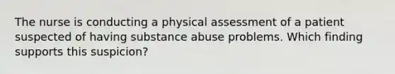 The nurse is conducting a physical assessment of a patient suspected of having substance abuse problems. Which finding supports this suspicion?