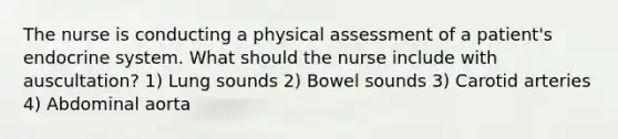 The nurse is conducting a physical assessment of a patient's endocrine system. What should the nurse include with auscultation? 1) Lung sounds 2) Bowel sounds 3) Carotid arteries 4) Abdominal aorta