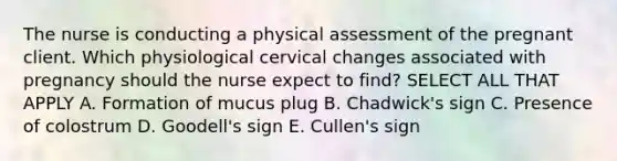 The nurse is conducting a physical assessment of the pregnant client. Which physiological cervical changes associated with pregnancy should the nurse expect to find? SELECT ALL THAT APPLY A. Formation of mucus plug B. Chadwick's sign C. Presence of colostrum D. Goodell's sign E. Cullen's sign