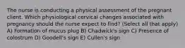 The nurse is conducting a physical assessment of the pregnant client. Which physiological cervical changes associated with pregnancy should the nurse expect to find? (Select all that apply) A) Formation of mucus plug B) Chadwick's sign C) Presence of colostrum D) Goodell's sign E) Cullen's sign