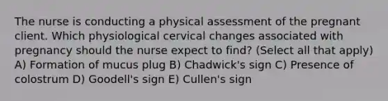 The nurse is conducting a physical assessment of the pregnant client. Which physiological cervical changes associated with pregnancy should the nurse expect to find? (Select all that apply) A) Formation of mucus plug B) Chadwick's sign C) Presence of colostrum D) Goodell's sign E) Cullen's sign