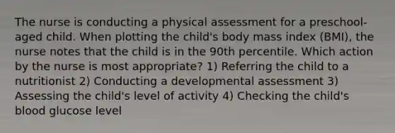 The nurse is conducting a physical assessment for a preschool-aged child. When plotting the child's body mass index (BMI), the nurse notes that the child is in the 90th percentile. Which action by the nurse is most appropriate? 1) Referring the child to a nutritionist 2) Conducting a developmental assessment 3) Assessing the child's level of activity 4) Checking the child's blood glucose level