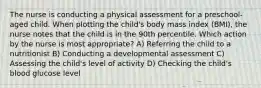 The nurse is conducting a physical assessment for a preschool-aged child. When plotting the child's body mass index (BMI), the nurse notes that the child is in the 90th percentile. Which action by the nurse is most appropriate? A) Referring the child to a nutritionist B) Conducting a developmental assessment C) Assessing the child's level of activity D) Checking the child's blood glucose level