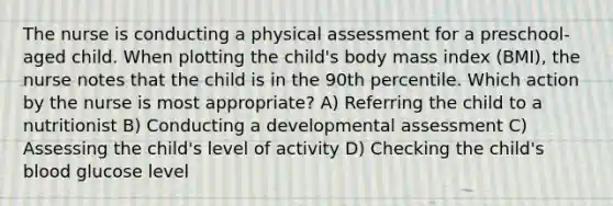 The nurse is conducting a physical assessment for a preschool-aged child. When plotting the child's body mass index (BMI), the nurse notes that the child is in the 90th percentile. Which action by the nurse is most appropriate? A) Referring the child to a nutritionist B) Conducting a developmental assessment C) Assessing the child's level of activity D) Checking the child's blood glucose level