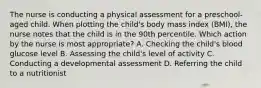 The nurse is conducting a physical assessment for a preschool-aged child. When plotting the child's body mass index (BMI), the nurse notes that the child is in the 90th percentile. Which action by the nurse is most appropriate? A. Checking the child's blood glucose level B. Assessing the child's level of activity C. Conducting a developmental assessment D. Referring the child to a nutritionist