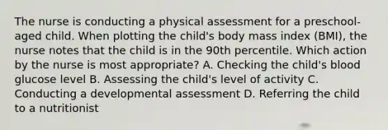 The nurse is conducting a physical assessment for a preschool-aged child. When plotting the child's body mass index (BMI), the nurse notes that the child is in the 90th percentile. Which action by the nurse is most appropriate? A. Checking the child's blood glucose level B. Assessing the child's level of activity C. Conducting a developmental assessment D. Referring the child to a nutritionist