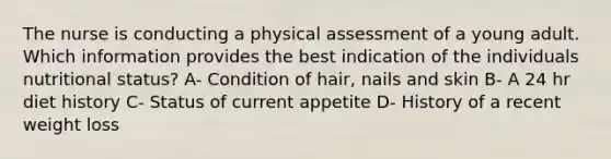 The nurse is conducting a physical assessment of a young adult. Which information provides the best indication of the individuals nutritional status? A- Condition of hair, nails and skin B- A 24 hr diet history C- Status of current appetite D- History of a recent weight loss