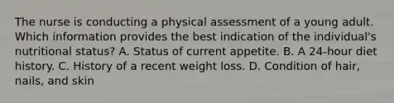 The nurse is conducting a physical assessment of a young adult. Which information provides the best indication of the individual's nutritional status? A. Status of current appetite. B. A 24-hour diet history. C. History of a recent weight loss. D. Condition of hair, nails, and skin