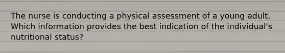 The nurse is conducting a physical assessment of a young adult. Which information provides the best indication of the individual's nutritional status?